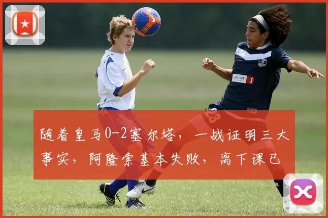 随着皇马0-2塞尔塔，一战证明三大事实，阿隆索基本失败，离下课已不远
