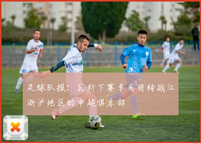 足球队报：瓦科下赛季或将转战江浙沪地区的中超俱乐部