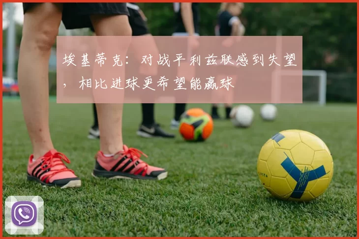 埃基蒂克：对战平利兹联感到失望，相比进球更希望能赢球