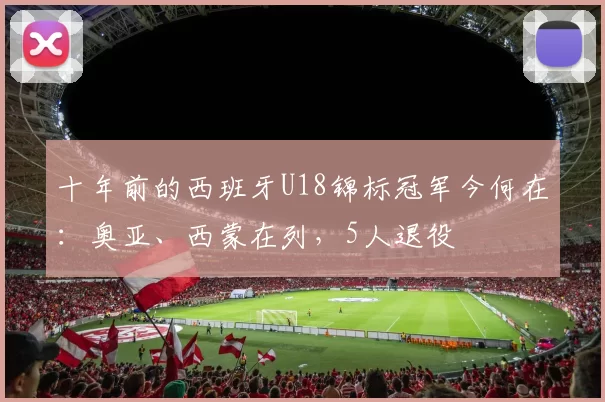 十年前的西班牙U18锦标冠军今何在：奥亚、西蒙在列，5人退役