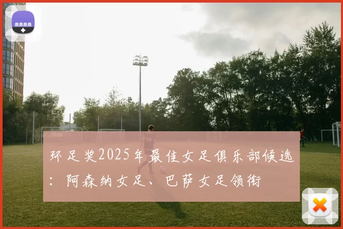 环足奖2025年最佳女足俱乐部候选：阿森纳女足、巴萨女足领衔