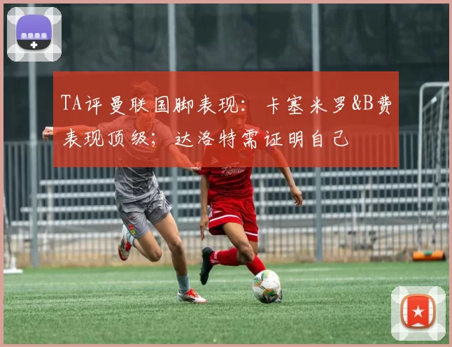 TA评曼联国脚表现：卡塞米罗&B费表现顶级；达洛特需证明自己