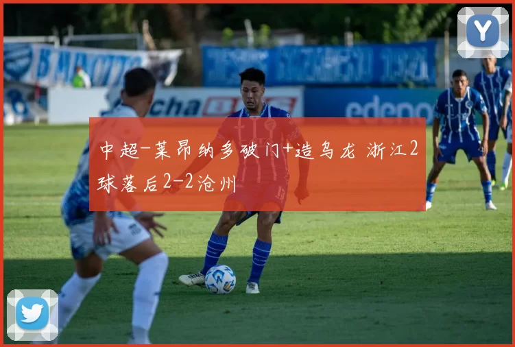 中超-莱昂纳多破门+造乌龙 浙江2球落后2-2沧州