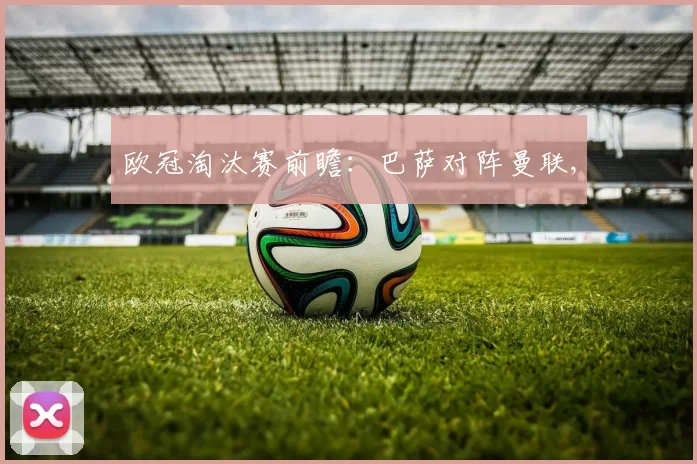 欧冠淘汰赛前瞻：巴萨对阵曼联,