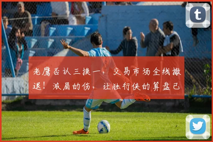 老鹰否认三换一，交易市场全线撤退！浓眉的伤，让独行侠的算盘已经落空