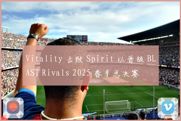 Vitality 击败 Spirit 以晋级 BLAST Rivals 2025 春季总决赛