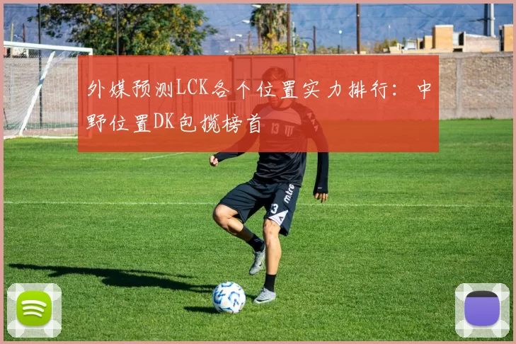 外媒预测LCK各个位置实力排行：中野位置DK包揽榜首