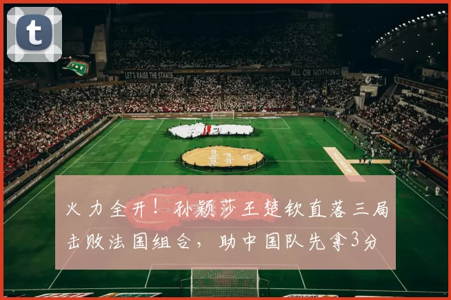 火力全开！孙颖莎王楚钦直落三局击败法国组合，助中国队先拿3分