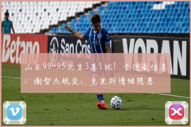 山东99-95北京3喜1忧！于德豪惊喜，谢智杰蜕变，克里斯情绪隐患