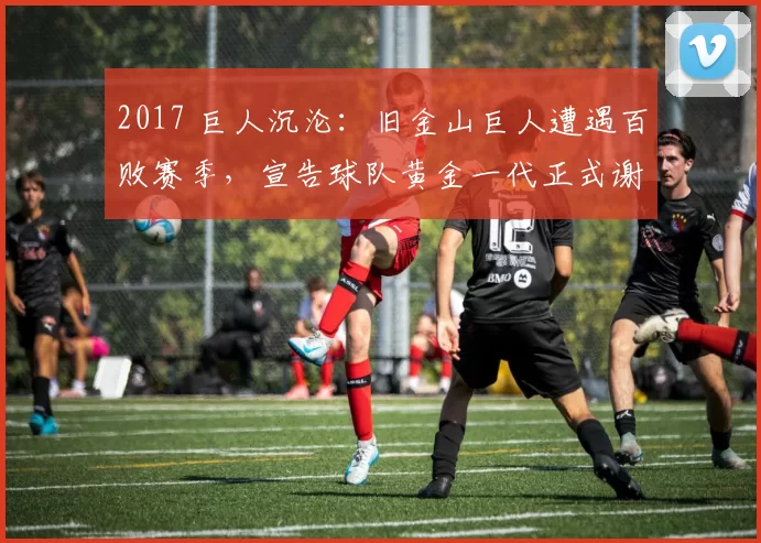 2017 巨人沉沦：旧金山巨人遭遇百败赛季，宣告球队黄金一代正式谢幕