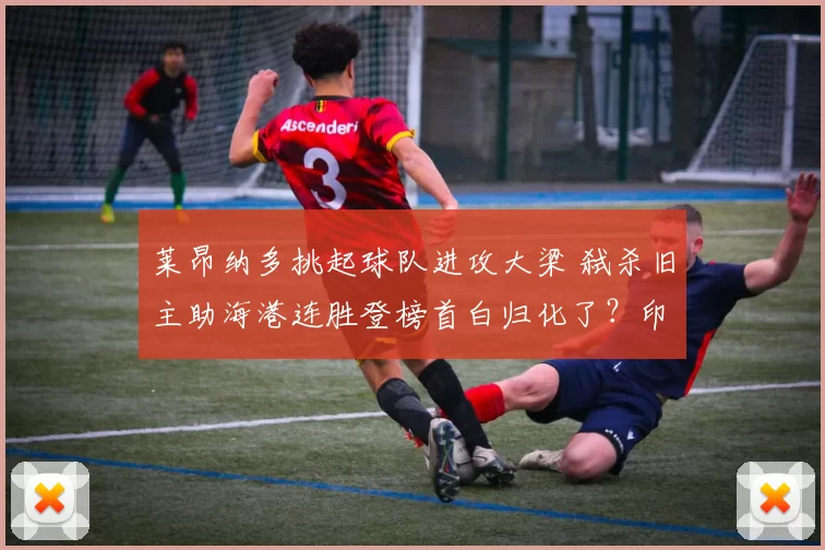 莱昂纳多挑起球队进攻大梁 弑杀旧主助海港连胜登榜首白归化了？印尼入籍中卫拒绝国家队征召 曾与前主帅不和卡扎尔球衣都被踹裂了！卡兰加被红牌罚下(图)