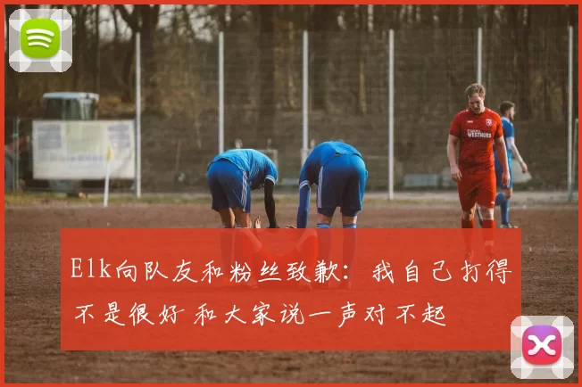 Elk向队友和粉丝致歉：我自己打得不是很好 和大家说一声对不起
