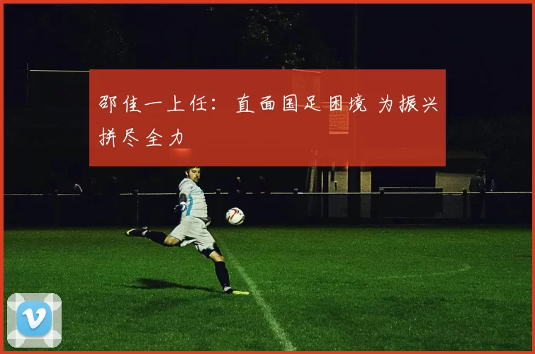 邵佳一上任：直面国足困境 为振兴拼尽全力