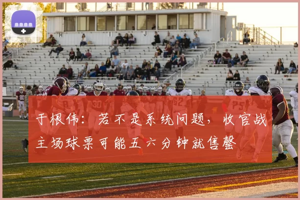 于根伟：若不是系统问题，收官战主场球票可能五六分钟就售罄