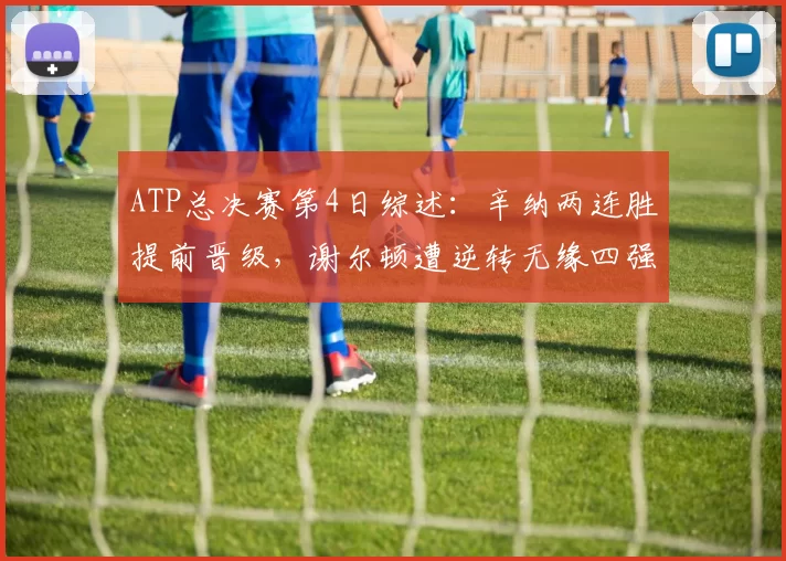 ATP总决赛第4日综述：辛纳两连胜提前晋级，谢尔顿遭逆转无缘四强