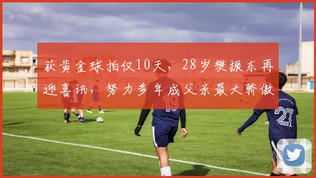 获黄金球拍仅10天，28岁樊振东再迎喜讯，努力多年成父亲最大骄傲
