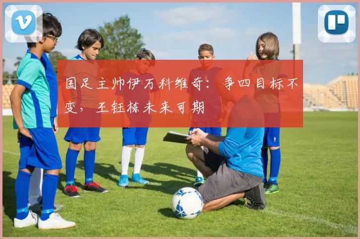 国足主帅伊万科维奇：争四目标不变，王钰栋未来可期