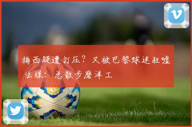 梅西疑遭打压？又被巴黎球迷狂嘘 法媒：总散步磨洋工