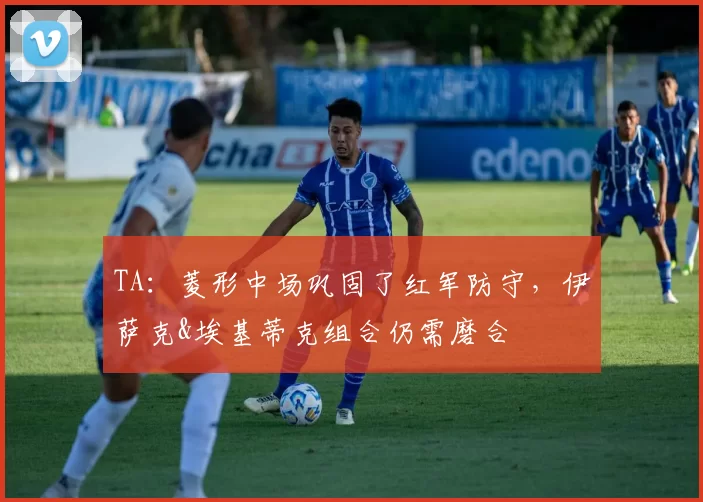 TA：菱形中场巩固了红军防守，伊萨克&埃基蒂克组合仍需磨合