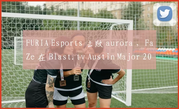 FURIA Esports 击败 aurora ，FaZe 在 Blast.tv Austin Major 2025 第三阶段的第二轮中击败了 Mouz