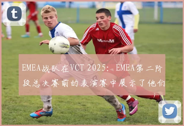 EMEA战队在VCT 2025：EMEA第二阶段总决赛前的表演赛中展示了他们的阵容
