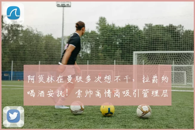 阿莫林在曼联多次想不干，拉爵约喝酒安抚！索帅高情商吸引管理层