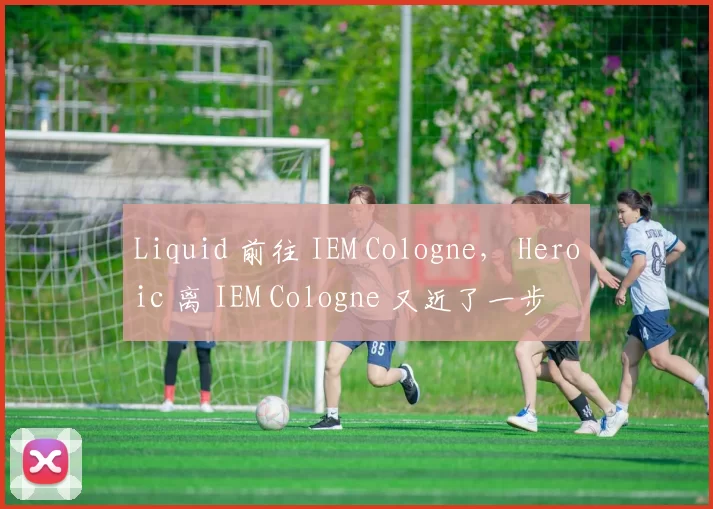 Liquid 前往 IEM Cologne， Heroic 离 IEM Cologne 又近了一步