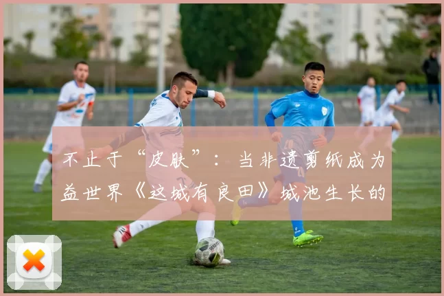 不止于“皮肤”：当非遗剪纸成为益世界《这城有良田》城池生长的“肌理”