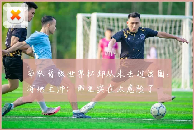 率队晋级世界杯却从未去过该国，海地主帅：那里实在太危险了