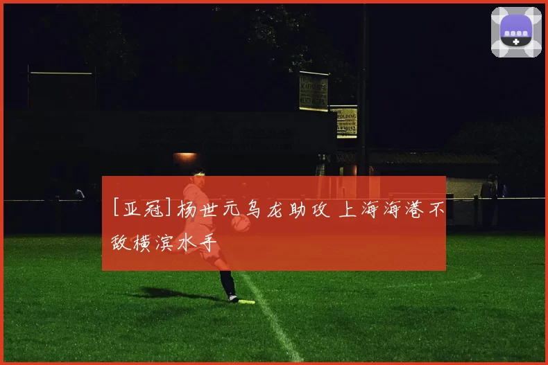 [亚冠]杨世元乌龙助攻 上海海港不敌横滨水手