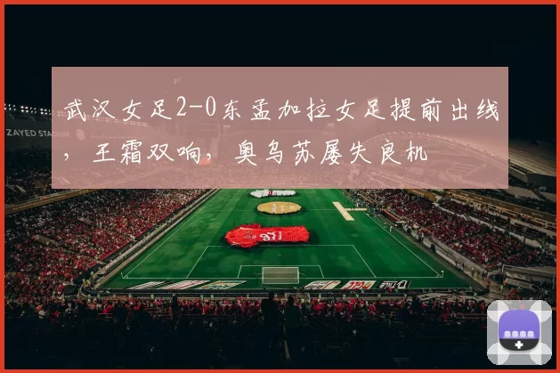 武汉女足2-0东孟加拉女足提前出线，王霜双响，奥乌苏屡失良机