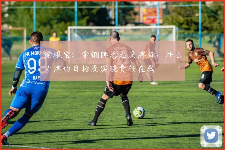 徐根宝：拿铜牌总比没牌好，冲击金牌的目标没实现责任在我